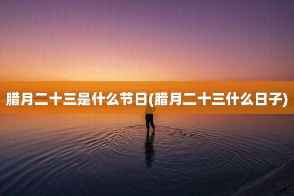 腊月二十三是什么节日(腊月二十三什么日子)