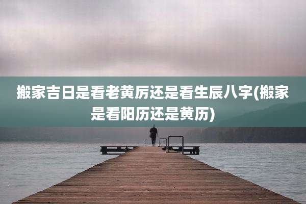 搬家吉日是看老黄厉还是看生辰八字(搬家是看阳历还是黄历)