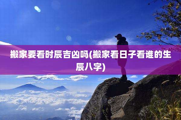 搬家要看时辰吉凶吗(搬家看日子看谁的生辰八字)