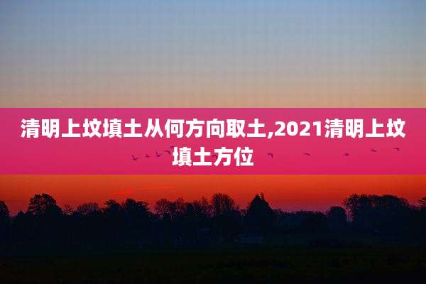 清明上坟填土从何方向取土,2021清明上坟填土方位