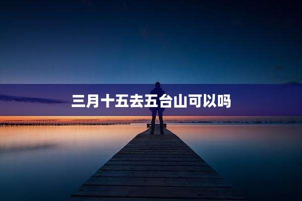 三月十五去五台山可以吗