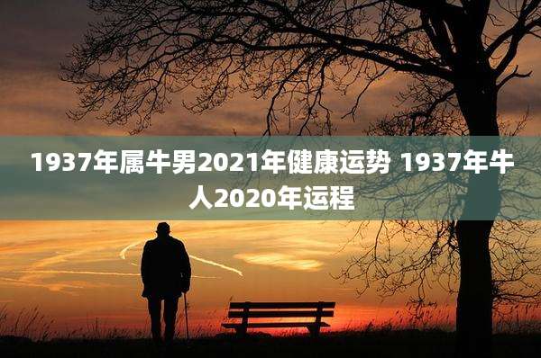 1937年属牛男2021年健康运势 1937年牛人2020年运程