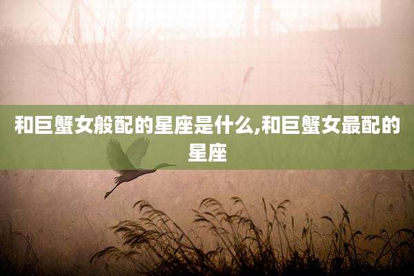 和巨蟹女般配的星座是什么,和巨蟹女最配的星座