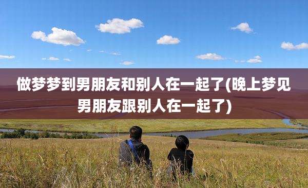 做梦梦到男朋友和别人在一起了(晚上梦见男朋友跟别人在一起了)