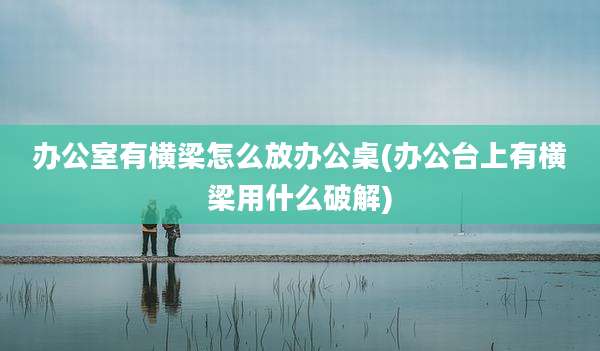 办公室有横梁怎么放办公桌(办公台上有横梁用什么破解)