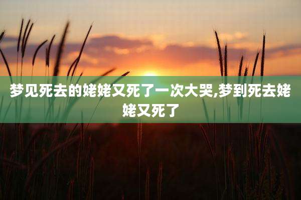 梦见死去的姥姥又死了一次大哭,梦到死去姥姥又死了