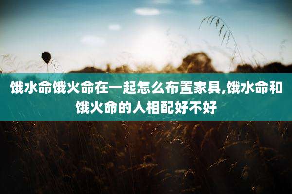 饿水命饿火命在一起怎么布置家具,饿水命和饿火命的人相配好不好