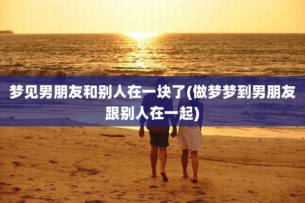 梦见男朋友和别人在一块了(做梦梦到男朋友跟别人在一起)