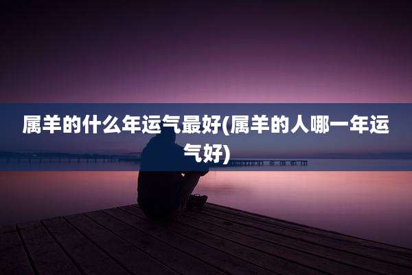 属羊的什么年运气最好(属羊的人哪一年运气好)