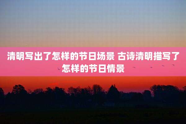 清明写出了怎样的节日场景 古诗清明描写了怎样的节日情景