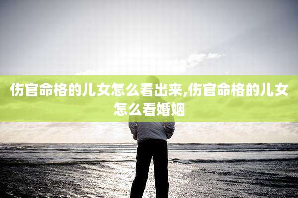 伤官命格的儿女怎么看出来,伤官命格的儿女怎么看婚姻