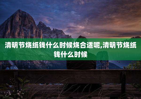 清明节烧纸钱什么时候烧合适呢,清明节烧纸钱什么时候