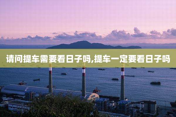 请问提车需要看日子吗,提车一定要看日子吗