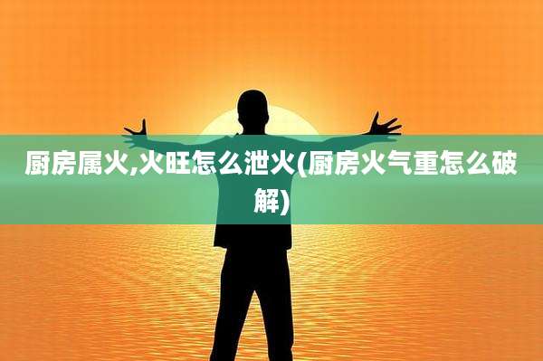 厨房属火,火旺怎么泄火(厨房火气重怎么破解)