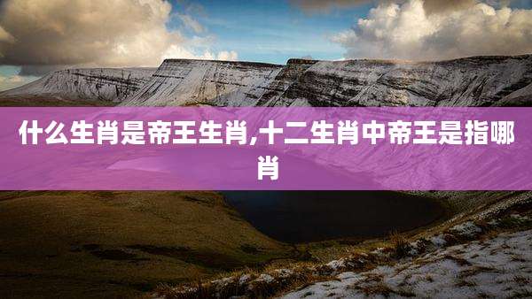 什么生肖是帝王生肖,十二生肖中帝王是指哪肖