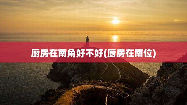 厨房在南角好不好(厨房在南位)