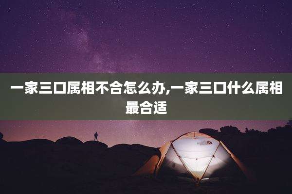 一家三口属相不合怎么办,一家三口什么属相最合适