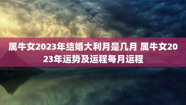 属牛女2023年结婚大利月是几月 属牛女2023年运势及运程每月运程