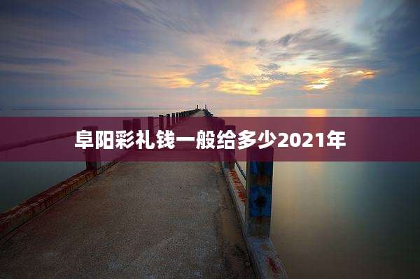 阜阳彩礼钱一般给多少2021年