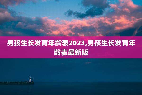 男孩生长发育年龄表2023,男孩生长发育年龄表最新版
