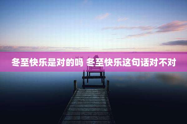 冬至快乐是对的吗 冬至快乐这句话对不对