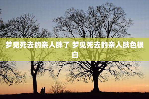 梦见死去的亲人胖了 梦见死去的亲人肤色很白