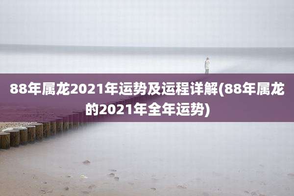 88年属龙2021年运势及运程详解(88年属龙的2021年全年运势)