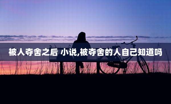 被人夺舍之后 小说,被夺舍的人自己知道吗