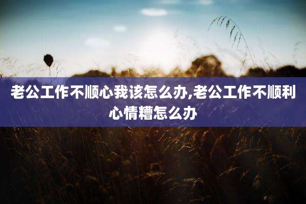 老公工作不顺心我该怎么办,老公工作不顺利心情糟怎么办