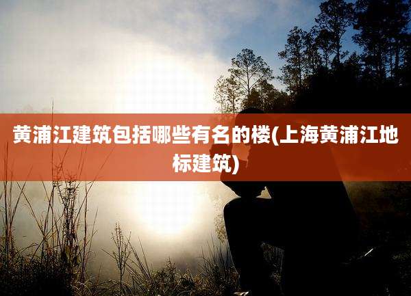 黄浦江建筑包括哪些有名的楼(上海黄浦江地标建筑)