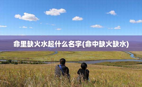 命里缺火水起什么名字(命中缺火缺水)