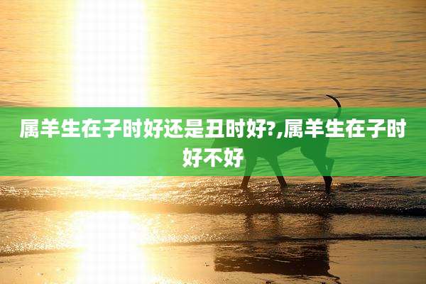 属羊生在子时好还是丑时好?,属羊生在子时好不好