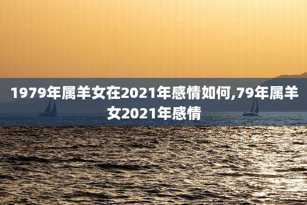 1979年属羊女在2021年感情如何,79年属羊女2021年感情