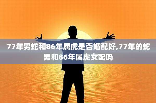 77年男蛇和86年属虎是否婚配好,77年的蛇男和86年属虎女配吗