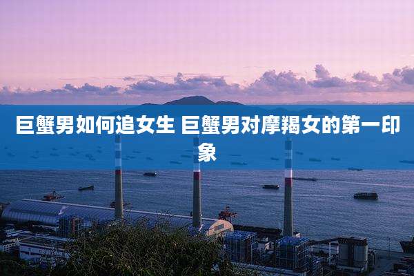 巨蟹男如何追女生 巨蟹男对摩羯女的第一印象