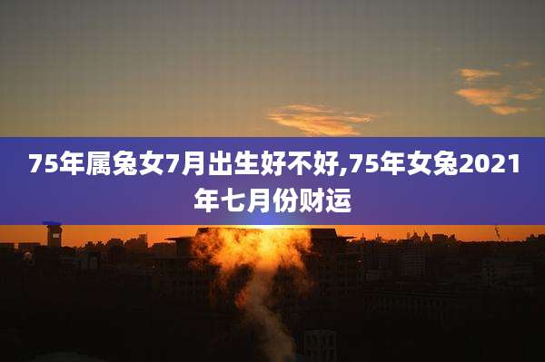 75年属兔女7月出生好不好,75年女兔2021年七月份财运