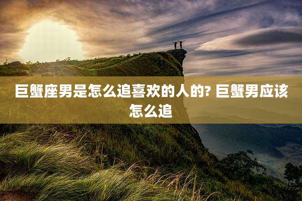 巨蟹座男是怎么追喜欢的人的? 巨蟹男应该怎么追