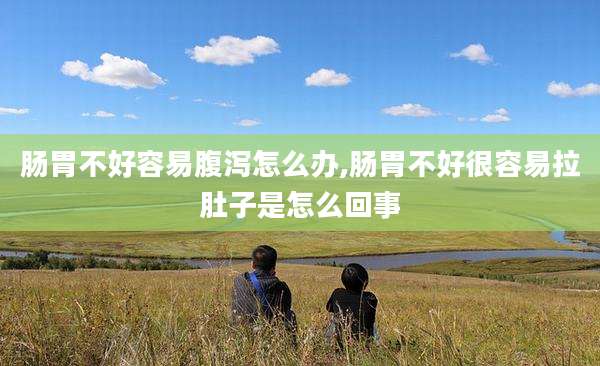 肠胃不好容易腹泻怎么办,肠胃不好很容易拉肚子是怎么回事