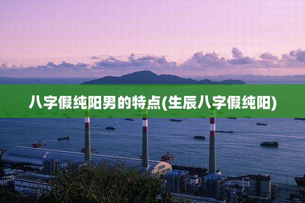 八字假纯阳男的特点(生辰八字假纯阳)