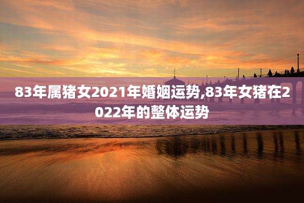 83年属猪女2021年婚姻运势,83年女猪在2022年的整体运势