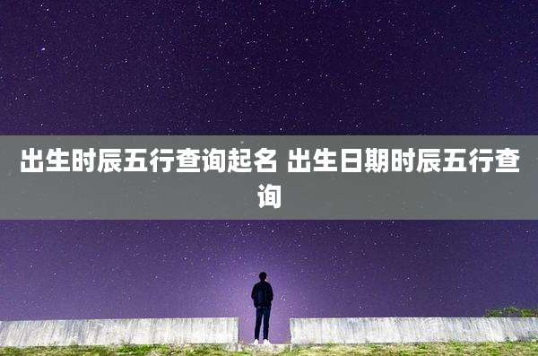 出生时辰五行查询起名 出生日期时辰五行查询