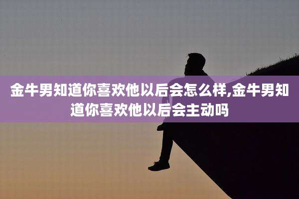 金牛男知道你喜欢他以后会怎么样,金牛男知道你喜欢他以后会主动吗