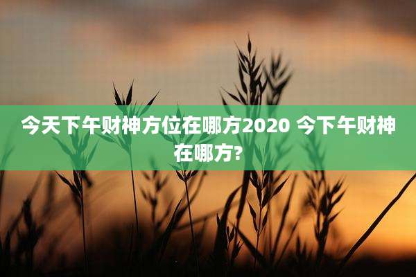 今天下午财神方位在哪方2020 今下午财神在哪方?