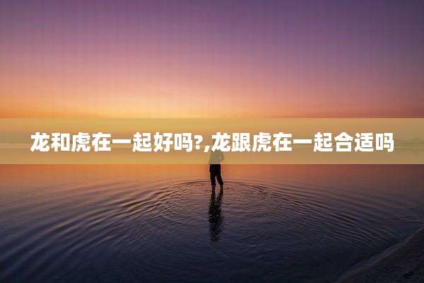 龙和虎在一起好吗?,龙跟虎在一起合适吗