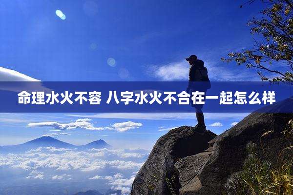 命理水火不容 八字水火不合在一起怎么样