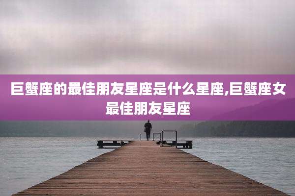 巨蟹座的最佳朋友星座是什么星座,巨蟹座女最佳朋友星座