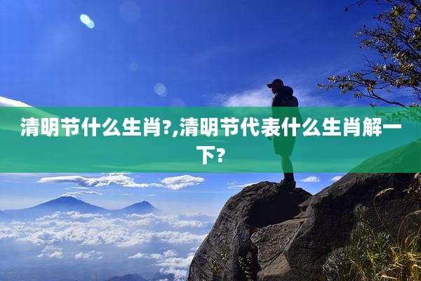 清明节什么生肖?,清明节代表什么生肖解一下?