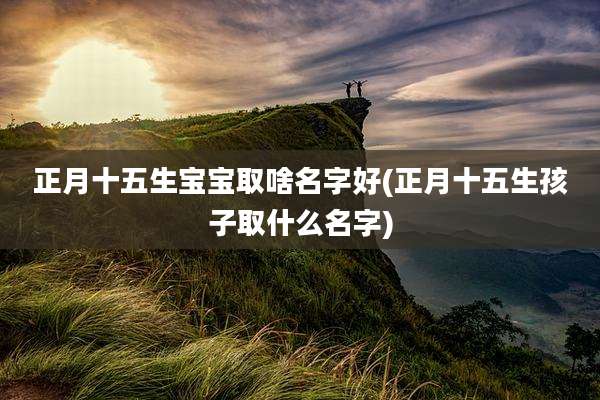 正月十五生宝宝取啥名字好(正月十五生孩子取什么名字)