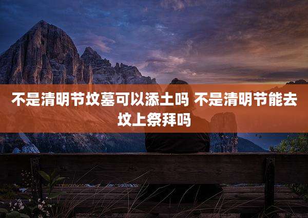不是清明节坟墓可以添土吗 不是清明节能去坟上祭拜吗