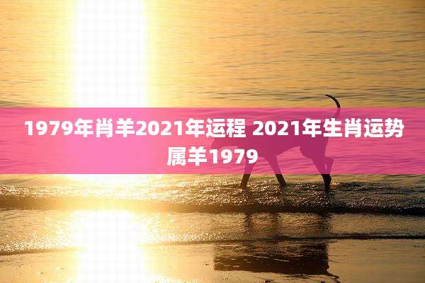1979年肖羊2021年运程 2021年生肖运势属羊1979
